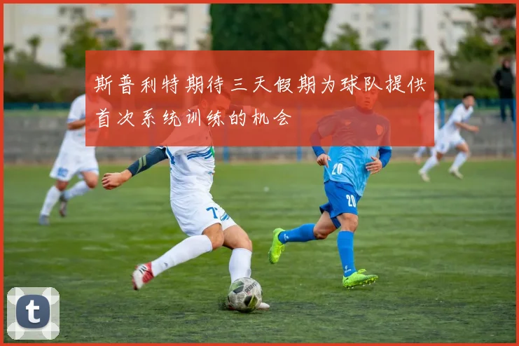斯普利特期待三天假期为球队提供首次系统训练的机会