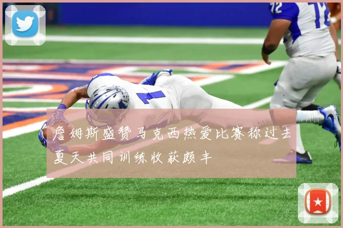 詹姆斯盛赞马克西热爱比赛称过去夏天共同训练收获颇丰