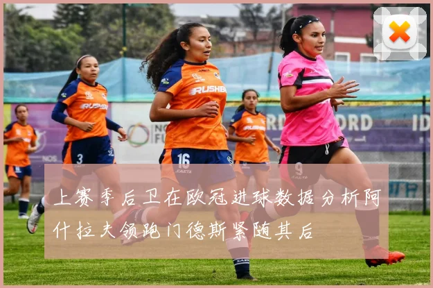 上赛季后卫在欧冠进球数据分析阿什拉夫领跑门德斯紧随其后