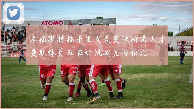 本福斯特称卡里克是曼联所需人才曼联球员面临的挑战无与伦比