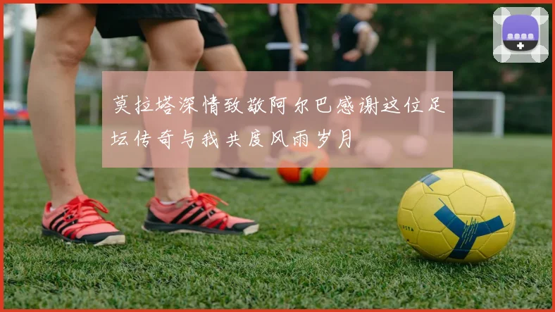 莫拉塔深情致敬阿尔巴感谢这位足坛传奇与我共度风雨岁月