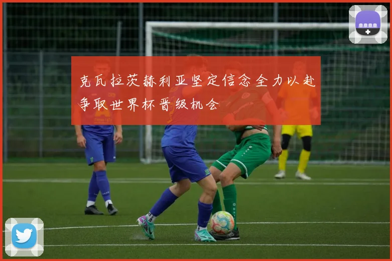 克瓦拉茨赫利亚坚定信念全力以赴争取世界杯晋级机会