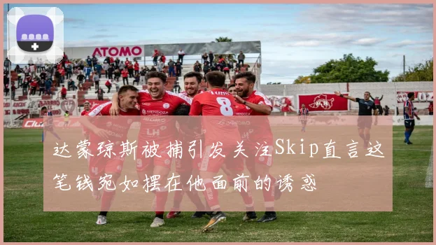 达蒙琼斯被捕引发关注Skip直言这笔钱宛如摆在他面前的诱惑