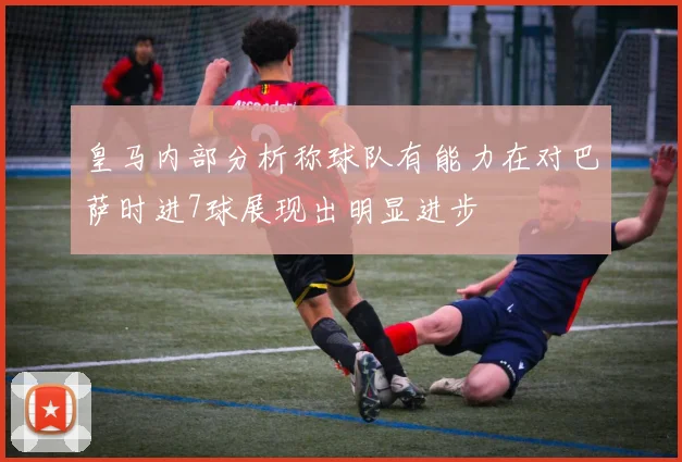皇马内部分析称球队有能力在对巴萨时进7球展现出明显进步
