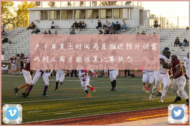 卢卡库复出时间再度推迟预计仍需两到三周才能恢复比赛状态