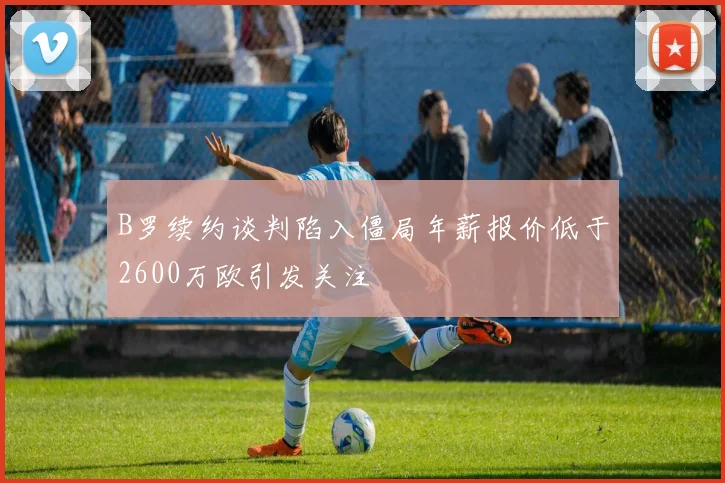 B罗续约谈判陷入僵局年薪报价低于2600万欧引发关注