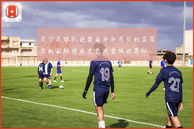 贝宁足球队逆袭南非和尼日利亚若末轮获胜将历史首次晋级世界杯