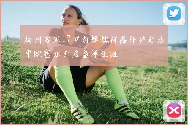 梅州客家17岁前锋魏祥鑫即将赴法甲欧塞尔开启留洋生涯