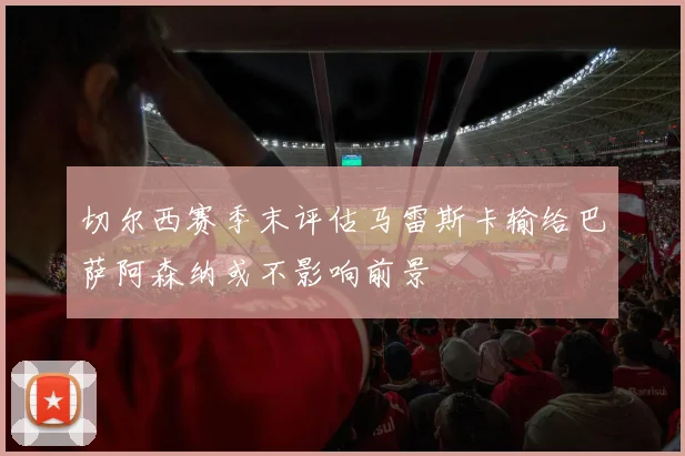 切尔西赛季末评估马雷斯卡输给巴萨阿森纳或不影响前景