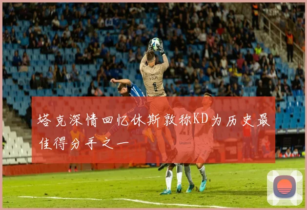 塔克深情回忆休斯敦称KD为历史最佳得分手之一