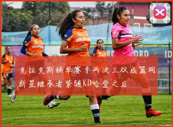 克拉克斯顿单赛季两次三双成篮网新星继承者紧随KD哈登之后