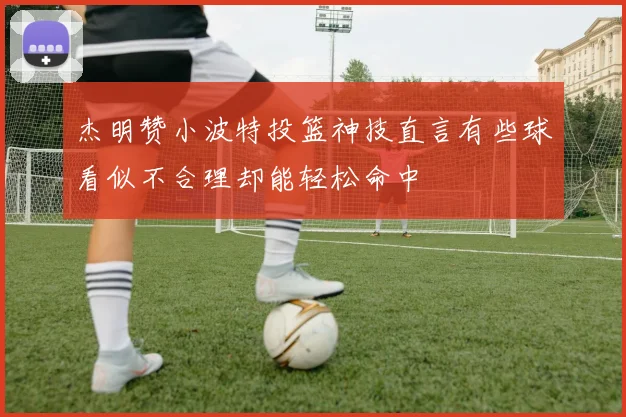杰明赞小波特投篮神技直言有些球看似不合理却能轻松命中