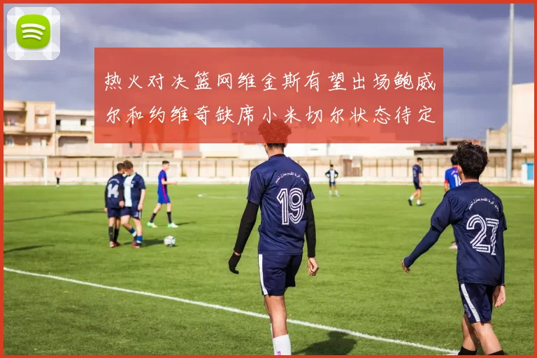 热火对决篮网维金斯有望出场鲍威尔和约维奇缺席小米切尔状态待定