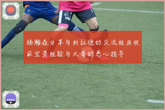 杨瀚森分享与利拉德的交流经历收获宝贵经验与大哥的悉心指导