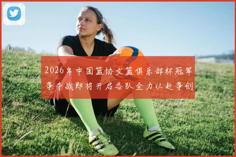 2026年中国篮协女篮俱乐部杯冠军争夺战即将开启各队全力以赴争创佳绩