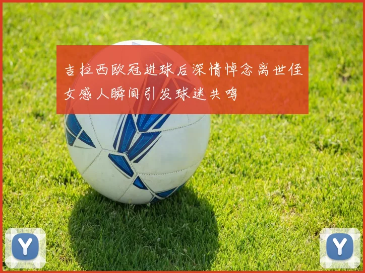 吉拉西欧冠进球后深情悼念离世侄女感人瞬间引发球迷共鸣