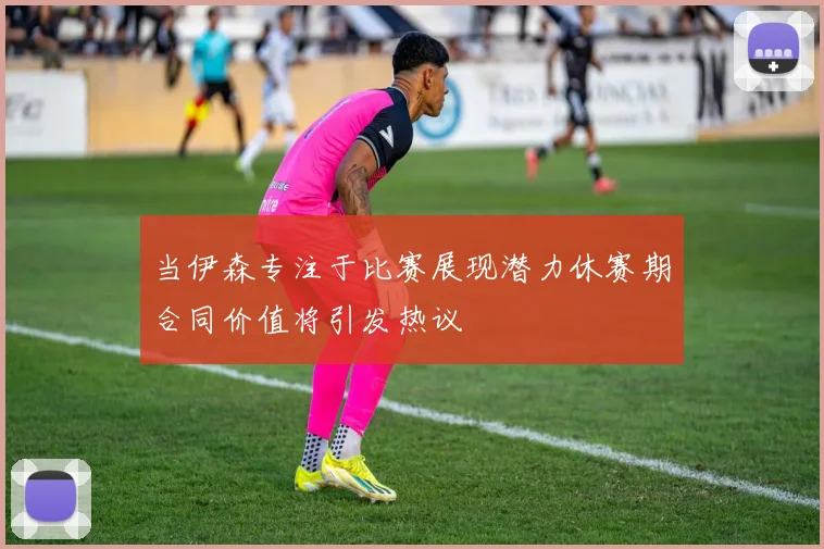 当伊森专注于比赛展现潜力休赛期合同价值将引发热议