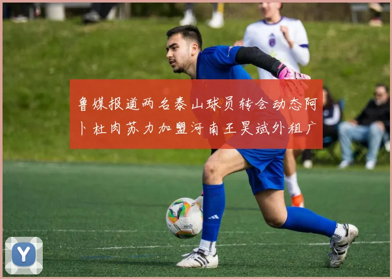 鲁媒报道两名泰山球员转会动态阿卜杜肉苏力加盟河南王昊斌外租广州豹