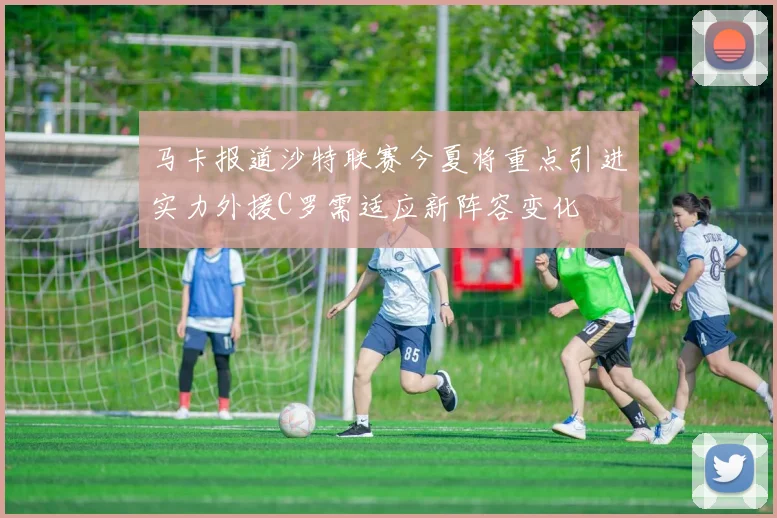 马卡报道沙特联赛今夏将重点引进实力外援C罗需适应新阵容变化