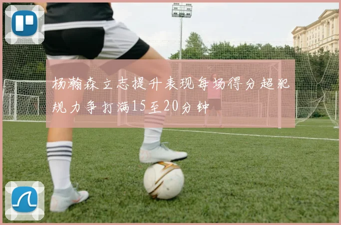 杨瀚森立志提升表现每场得分超犯规力争打满15至20分钟