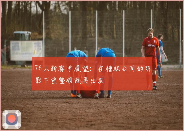 76人新赛季展望：在糟糕合同的阴影下重整旗鼓再出发
